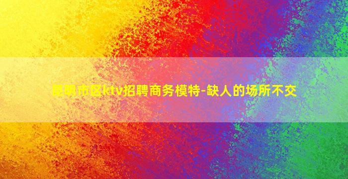 昆明市区ktv招聘商务模特-缺人的场所不交